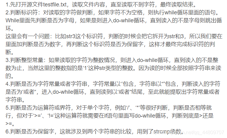 1.先打开源文件testfile.txt，读取文件内容，直至读取不到字符，最终读取结束。2.判断标识符：对读取的字符做判断，如果字符不为空格，则执行while循环里面的语句。While里面先判断是否为字母，如果是则进入do-while循环，直到读入的不是字母则跳出循环。这里会有一个问题：比如str3这个标识符，判断的时候会把它拆开为str和3，所以我们要在里面加判断是否为数字，再判断这个标识符是否为保留字，这样才最终完成标识符的判断。3.判断整型常量：如果读取的字符为整数情况，则进入do-while循环，直到读入的不是整数为止，当然这里的整数指的是‘1’这种str类型的整数。因为读的时候全部按照字符串来读的。4.判断是否为字符常量或者字符串，字符常量以‘’包含，字符串以“”包含，判断读入的字符是否为‘或者“，进入do-while循环，直到读到以‘或者“结尾，至此就能提取出字符常量或者字符串。5.判断是否为运算符或界符，对于单个字符，例如‘/’、‘*’等很好判断，判断是否相等就行，但对于‘>=’、‘!=’这种运算符就需要在if语句里面写do-while循环，判断到底是>还是>=。6.判断是否为保留字，这就涉及到两个字符串的比较，用到了strcmp函数。