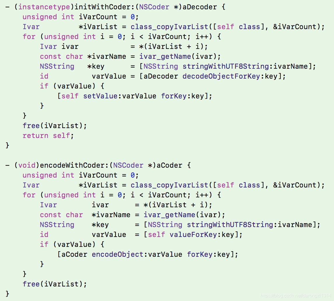 - (instancetype)initWithCoder:(NSCoder *)aDecoder {     unsigned int iVarCount = 0;     Ivar         *iVarList = class_copyIvarList([self class], &iVarCount);     for (unsigned int i = 0; i < iVarCount; i++) {         Ivar ivar            = *(iVarList + i);         const char *ivarName = ivar_getName(ivar);         NSString   *key      = [NSString stringWithUTF8String:ivarName];         id          varValue = [aDecoder decodeObjectForKey:key];         if (varValue) {             [self setValue:varValue forKey:key];         }     }     free(iVarList);     return self; }  - (void)encodeWithCoder:(NSCoder *)aCoder {     unsigned int iVarCount = 0;     Ivar         *iVarList = class_copyIvarList([self class], &iVarCount);     for (unsigned int i = 0; i < iVarCount; i++) {         Ivar        ivar      = *(iVarList + i);         const char  *ivarName = ivar_getName(ivar);         NSString    *key      = [NSString stringWithUTF8String:ivarName];         id          varValue  = [self valueForKey:key];         if (varValue) {             [aCoder encodeObject:varValue forKey:key];         }     }     free(iVarList); }