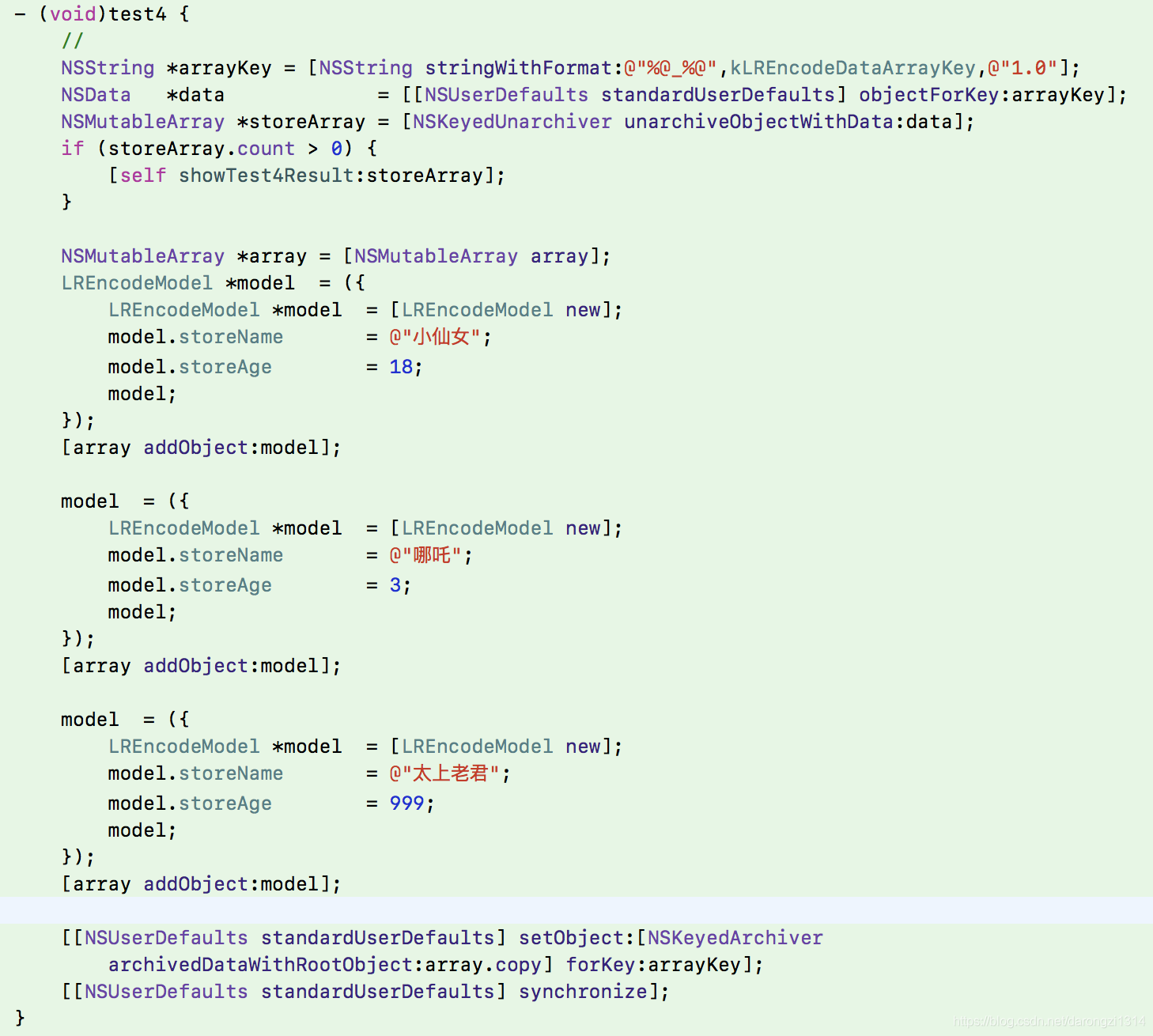 - (void)test4 {     //     NSString *arrayKey = [NSString stringWithFormat:@"%@_%@",kLREncodeDataArrayKey,@"1.0"];     NSData   *data             = [[NSUserDefaults standardUserDefaults] objectForKey:arrayKey];     NSMutableArray *storeArray = [NSKeyedUnarchiver unarchiveObjectWithData:data];     if (storeArray.count > 0) {         [self showTest4Result:storeArray];     }          NSMutableArray *array = [NSMutableArray array];     LREncodeModel *model  = ({         LREncodeModel *model  = [LREncodeModel new];         model.storeName       = @"小仙女";         model.storeAge        = 18;         model;     });     [array addObject:model];          model  = ({         LREncodeModel *model  = [LREncodeModel new];         model.storeName       = @"哪吒";         model.storeAge        = 3;         model;     });     [array addObject:model];          model  = ({         LREncodeModel *model  = [LREncodeModel new];         model.storeName       = @"太上老君";         model.storeAge        = 999;         model;     });     [array addObject:model];          [[NSUserDefaults standardUserDefaults] setObject:[NSKeyedArchiver archivedDataWithRootObject:array.copy] forKey:arrayKey];     [[NSUserDefaults standardUserDefaults] synchronize]; }