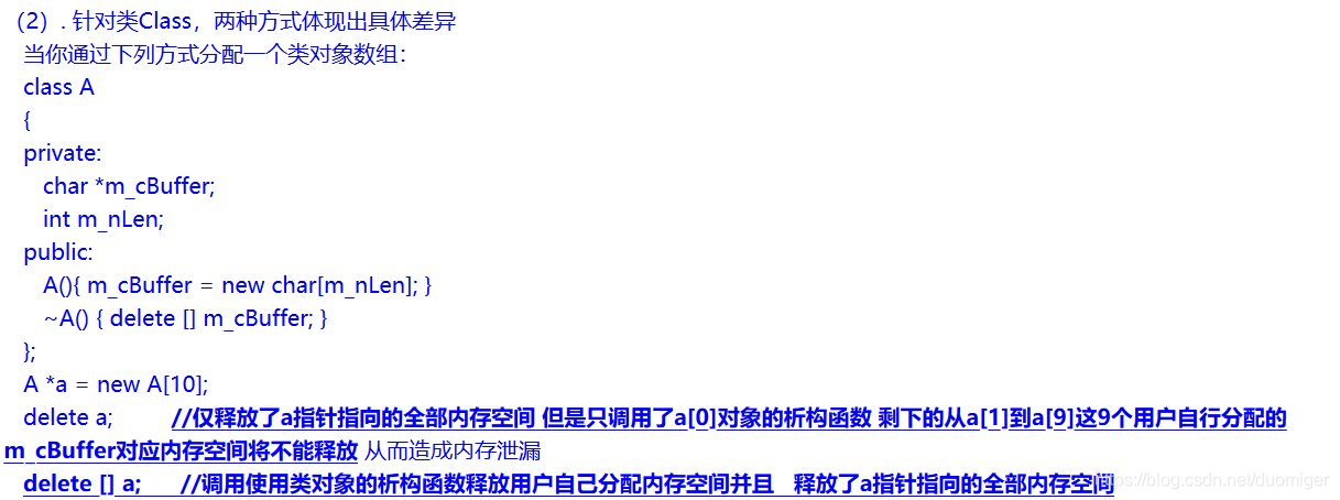 当你通过下列方式分配一个类对象数组：class A{private:char *m_cBuffer;int m_nLen;public:A(){ m_cBuffer = new char[m_nLen]; }~A() { delete [] m_cBuffer; }};A *a = new A[10];delete a;         //仅释放了a指针指向的全部内存空间 但是只调用了a[0]对象的析构函数 剩下的从a[1]到a[9]这9个用户自行分配的m_cBuffer对应内存空间将不能释放 从而造成内存泄漏delete [] a;      //调用使用类对象的析构函数释放用户自己分配内存空间并且   释放了a指针指向的全部内存空间收空间；(2) 为自定义类型分配和回收空间。