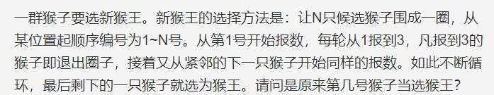 一群猴子要选新猴王。新猴王的选择方法是:让N只候选猴子围成一圈,从某位置起顺序编号为1~N号。从第1号开始报数,每轮从1报到3,凡报到3的猴子即退出圈子,接着又从紧邻的下一只猴子开始同样的报数。如此不断循环,最后剩下的一只猴子就选为猴王。请问是原来第几号猴子当选猴王?