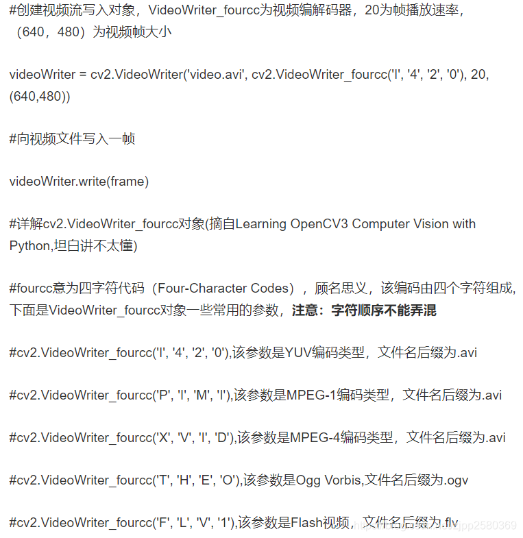 #创建视频流写入对象，VideoWriter_fourcc为视频编解码器，20为帧播放速率，（640，480）为视频帧大小videoWriter = cv2.VideoWriter('video.avi', cv2.VideoWriter_fourcc('I', '4', '2', '0'), 20, (640,480))#向视频文件写入一帧videoWriter.write(frame)#详解cv2.VideoWriter_fourcc对象(摘自Learning OpenCV3 Computer Vision with Python,坦白讲不太懂)#fourcc意为四字符代码（Four-Character Codes），顾名思义，该编码由四个字符组成,下面是VideoWriter_fourcc对象一些常用的参数，注意：字符顺序不能弄混#cv2.VideoWriter_fourcc('I', '4', '2', '0'),该参数是YUV编码类型，文件名后缀为.avi#cv2.VideoWriter_fourcc('P', 'I', 'M', 'I'),该参数是MPEG-1编码类型，文件名后缀为.avi#cv2.VideoWriter_fourcc('X', 'V', 'I', 'D'),该参数是MPEG-4编码类型，文件名后缀为.avi#cv2.VideoWriter_fourcc('T', 'H', 'E', 'O'),该参数是Ogg Vorbis,文件名后缀为.ogv#cv2.VideoWriter_fourcc('F', 'L', 'V', '1'),该参数是Flash视频，文件名后缀为.flv#以下为写视频的完整代码#-*-coding:utf-8-*-import cv2cap = cv2.VideoCapture('./dataset/video/cap_zhihao.avi')fps =int(cap.get(cv2.CAP_PROP_FPS))size = (int(cap.get(cv2.CAP_PROP_FRAME_WIDTH)),int(cap.get(cv2.CAP_PROP_FRAME_HEIGHT)))videoWriter = cv2.VideoWriter('video.avi', cv2.VideoWriter_fourcc('I','4','2','0'), fps, size)ret, frame = cap.read()while(ret):    # 展示一帧    cv2.imshow("capture", frame)videoWriter.write(frame)cv2.waitKey(fps)ret,frame = cap.read()cap.release()cv2.destroyAllWindows()
