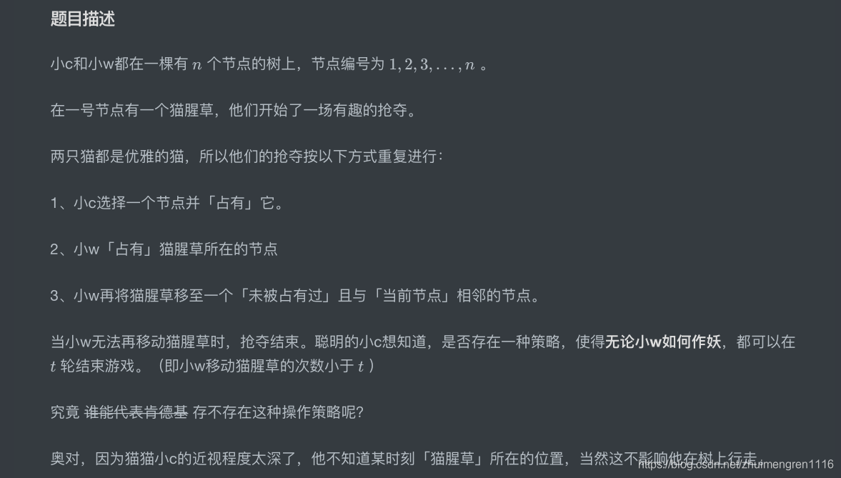 题⽬描述⼩c和⼩w都在⼀棵有 个节点的树上,节点编号为 。在⼀号节点有⼀个猫腥草,他们开始了⼀场有趣的抢夺。两只猫都是优雅的猫,所以他们的抢夺按以下⽅式重复进⾏:1、⼩c选择⼀个节点并「占有」它。2、⼩w「占有」猫腥草所在的节点3、⼩w再将猫腥草移⾄⼀个「未被占有过」且与「当前节点」相邻的节点。