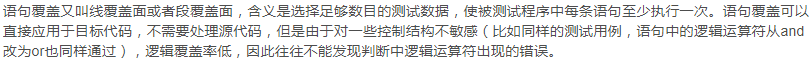 语句覆盖又叫线覆盖面或者段覆盖面，含义是选择足够数目的测试数据，使被测试程序中每条语句至少执行一次。语句覆盖可以直接应用于目标代码，不需要处理源代码，但是由于对一些控制结构不敏感（比如同样的测试用例，语句中的逻辑运算符从and改为or也同样通过），逻辑覆盖率低，因此往往不能发现判断中逻辑运算符出现的错误。