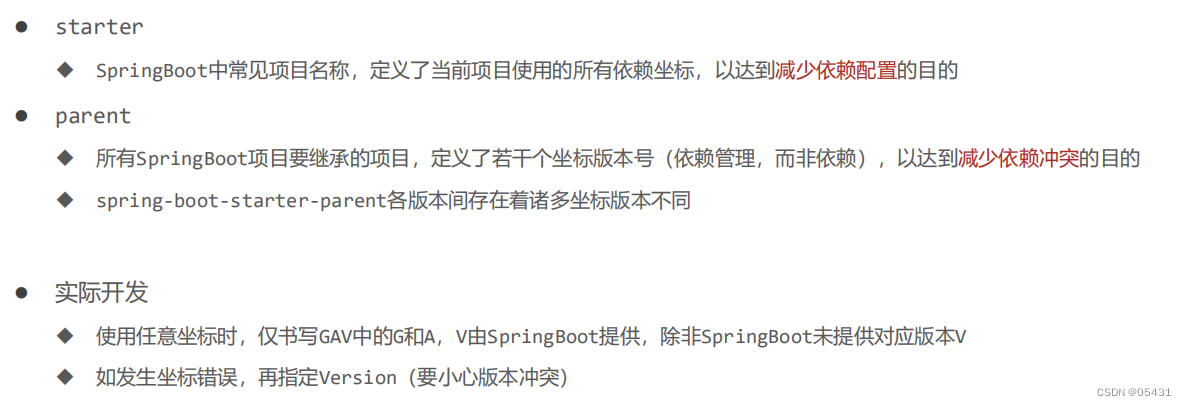  SpringBoot中常见项目名称，定义了当前项目使用的所有依赖坐标，以达到减少依赖配置的目的
 parent
 所有SpringBoot项目要继承的项目，定义了若干个坐标版本号（依赖管理，而非依赖），以达到减少依赖冲突的目的
 spring-boot-starter-parent各版本间存在着诸多坐标版本不同
 实际开发
 使用任意坐标时，仅书写GAV中的G和A，V由SpringBoot提供，除非SpringBoot未提供对应版本V  如发生坐标错误，再指定Version（要小心版本冲突）
