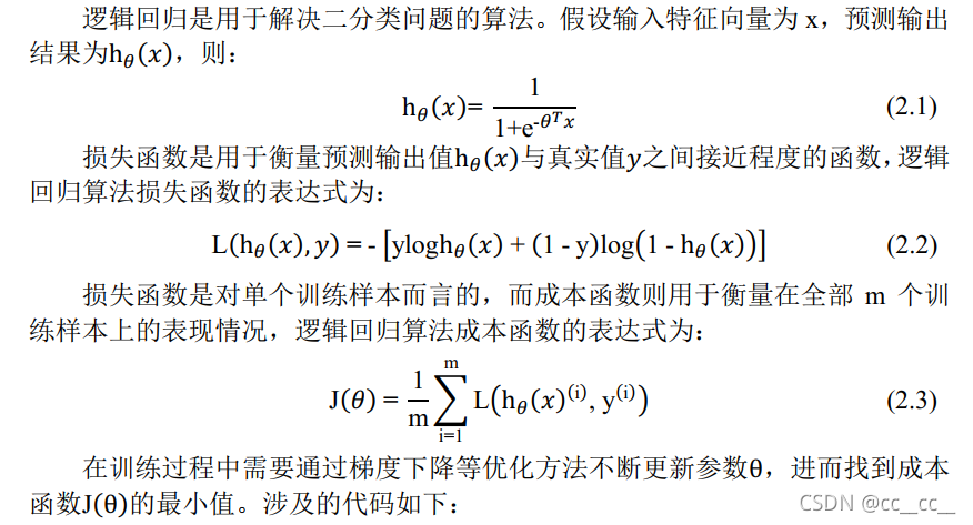 逻辑回归是用于解决二分类问题的算法。假设输入特征向量为x，预测输出结果为h_θ (x)，则：h_θ (x)"= "  "1" /("1+" "e" ^("-" θ^T x) )	(2.1)损失函数是用于衡量预测输出值h_θ (x)与真实值y之间接近程度的函数，逻辑回归算法损失函数的表达式为："L" (h_θ (x),y)" = - " ["ylog" h_θ (x)" + " ("1 - y" )"log" ("1 - " h_θ (x))]	(2.2)损失函数是对单个训练样本而言的，而成本函数则用于衡量在全部m个训练样本上的表现情况，逻辑回归算法成本函数的表达式为："J" (θ)" = "  "1" /"m"  ∑_"i=1" ^"m" ▒"L" (〖h_θ (x)〗^(("i" ) ) "," 〖" y" 〗^(("i" ) ) ) 	(2.3)在训练过程中需要通过梯度下降等优化方法不断更新参数θ，进而找到成本函数"J" (θ)的最小值。涉及的代码如下：