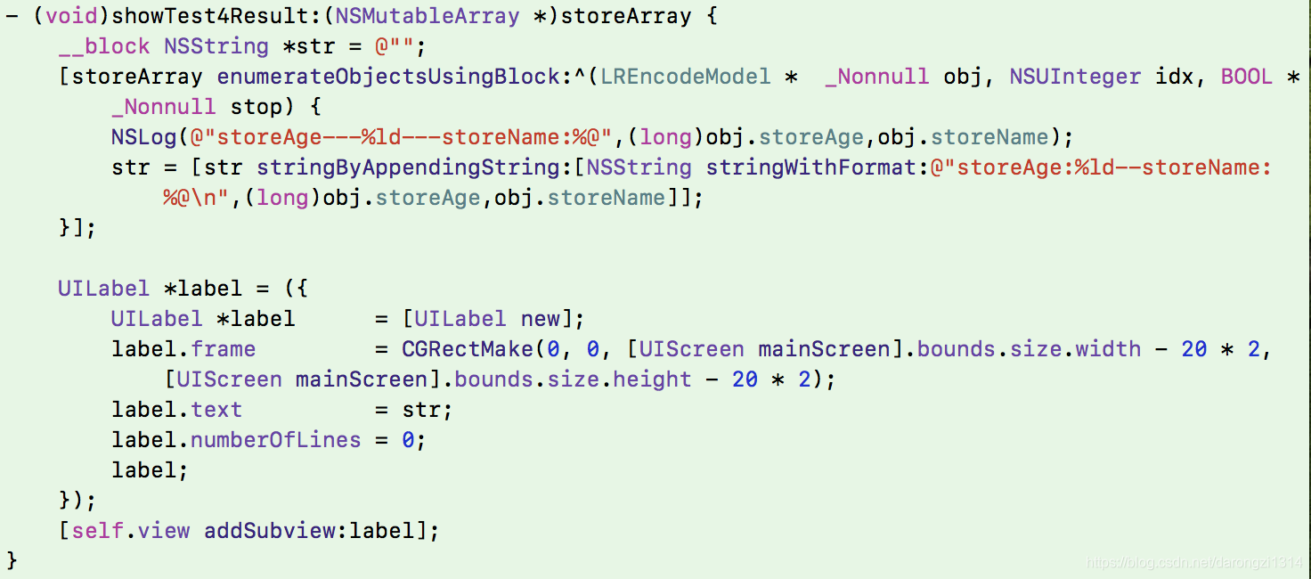 - (void)showTest4Result:(NSMutableArray *)storeArray {     __block NSString *str = @"";     [storeArray enumerateObjectsUsingBlock:^(LREncodeModel *  _Nonnull obj, NSUInteger idx, BOOL * _Nonnull stop) {         NSLog(@"storeAge---%ld---storeName:%@",(long)obj.storeAge,obj.storeName);         str = [str stringByAppendingString:[NSString stringWithFormat:@"storeAge:%ld--storeName:%@\n",(long)obj.storeAge,obj.storeName]];     }];          UILabel *label = ({         UILabel *label      = [UILabel new];         label.frame         = CGRectMake(0, 0, [UIScreen mainScreen].bounds.size.width - 20 * 2, [UIScreen mainScreen].bounds.size.height - 20 * 2);         label.text          = str;         label.numberOfLines = 0;         label;     });     [self.view addSubview:label]; }