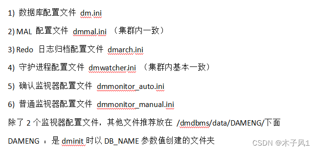 1) 数据库配置文件 dm.ini
2) MAL 配置文件 dmmal.ini （集群内一致）
3) Redo 日志归档配置文件 dmarch.ini
4) 守护进程配置文件 dmwatcher.ini （集群内基本一致）
5) 确认监视器配置文件 dmmonitor_auto.ini
6) 普通监视器配置文件 dmmonitor_manual.ini
除了2个监视器配置文件，其他文件推荐放在 /dmdbms/data/DAMENG/下面
DAMENG ：是dminit时以DB_NAME参数值创建的文件夹