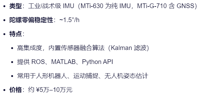 类型：工业/战术级 IMU（MTi-630 为纯 IMU，MTi-G-710 含 GNSS）
陀螺零偏稳定性：~1.5°/h
特点：
高集成度，内置传感器融合算法（Kalman 滤波）
提供 ROS、MATLAB、Python API
常用于人形机器人、运动捕捉、无人机姿态估计
价格：约 ¥5万–10万元