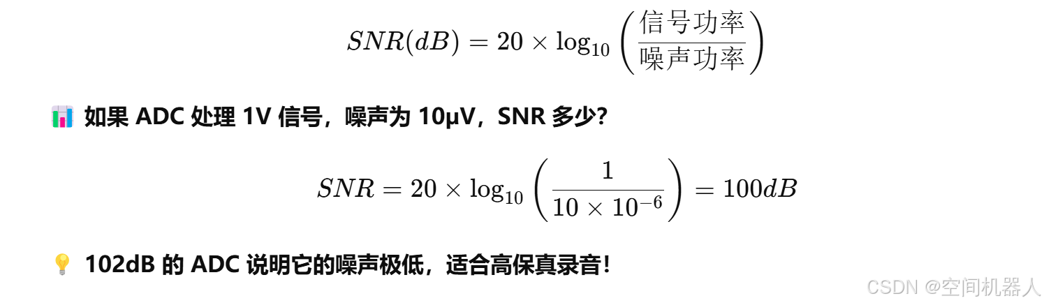 公式：[
SNR(dB) = 20 \times \log_{10} \left(\frac{\text{信号功率}}{\text{噪声功率}}\right)
]
📊 **如果 ADC 处理 1V 信号，噪声为 10µV，SNR 多少？**
[
SNR = 20 \times \log_{10} \left(\frac{1}{10 \times 10^{-6}}\right) = 100dB
]
💡 **102dB 的 ADC 说明它的噪声极低，适合高保真录音！**