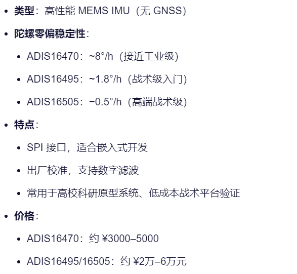 类型：高性能 MEMS IMU（无 GNSS）
陀螺零偏稳定性：
ADIS16470：~8°/h（接近工业级）
ADIS16495：~1.8°/h（战术级入门）
ADIS16505：~0.5°/h（高端战术级）
特点：
SPI 接口，适合嵌入式开发
出厂校准，支持数字滤波
常用于高校科研原型系统、低成本战术平台验证
价格：
ADIS16470：约 ¥3000–5000
ADIS16495/16505：约 ¥2万–6万元