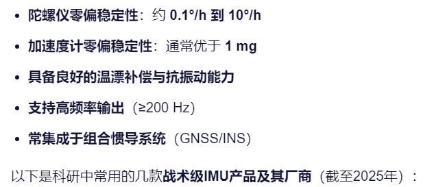 陀螺仪零偏稳定性：约 0.1°/h 到 10°/h
加速度计零偏稳定性：通常优于 1 mg
具备良好的温漂补偿与抗振动能力
支持高频率输出（≥200 Hz）
常集成于组合惯导系统（GNSS/INS）
以下是科研中常用的几款战术级IMU产品及其厂商（截至2025年）：