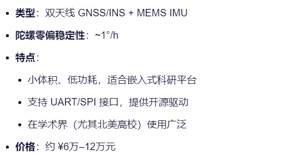 类型：双天线 GNSS/INS + MEMS IMU
陀螺零偏稳定性：~1°/h
特点：
小体积、低功耗，适合嵌入式科研平台
支持 UART/SPI 接口，提供开源驱动
在学术界（尤其北美高校）使用广泛
价格：约 ¥6万–12万元