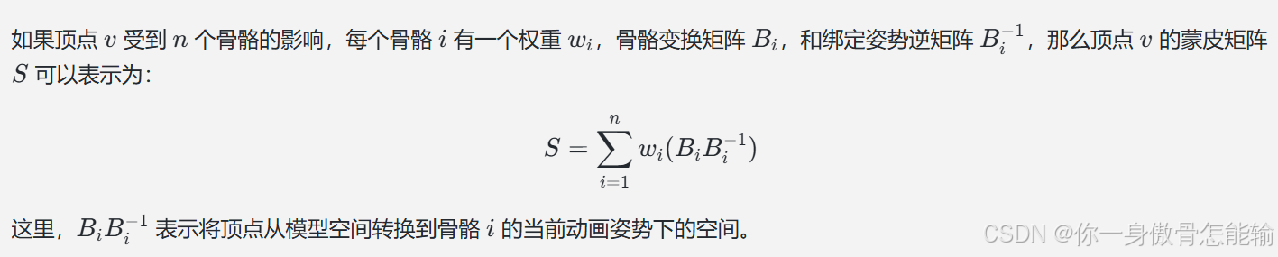 如果顶点 ( v ) 受到 ( n ) 个骨骼的影响，每个骨骼 ( i ) 有一个权重 ( w_i )，骨骼变换矩阵 ( B_i )，和绑定姿势逆矩阵 ( B_i^{-1} )，那么顶点 ( v ) 的蒙皮矩阵 ( S ) 可以表示为：
[ S = \sum_{i=1}^{n} w_i (B_i B_i^{-1}) ]
这里，( B_i B_i^{-1} ) 表示将顶点从模型空间转换到骨骼 ( i ) 的当前动画姿势下的空间。