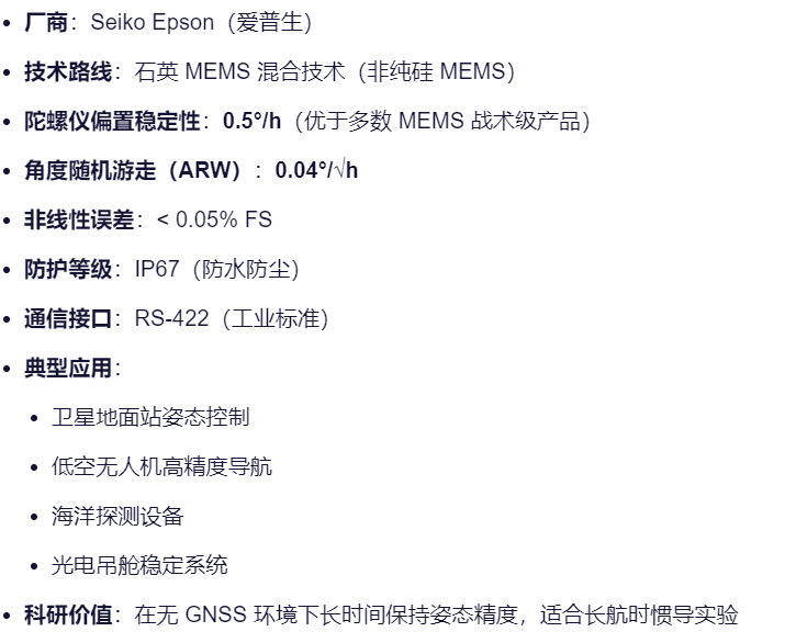 厂商：Seiko Epson（爱普生）
技术路线：石英 MEMS 混合技术（非纯硅 MEMS）
陀螺仪偏置稳定性：0.5°/h（优于多数 MEMS 战术级产品）
角度随机游走（ARW）：0.04°/√h
非线性误差：< 0.05% FS
防护等级：IP67（防水防尘）
通信接口：RS-422（工业标准）
典型应用：
卫星地面站姿态控制
低空无人机高精度导航
海洋探测设备
光电吊舱稳定系统
科研价值：在无 GNSS 环境下长时间保持姿态精度，适合长航时惯导实验