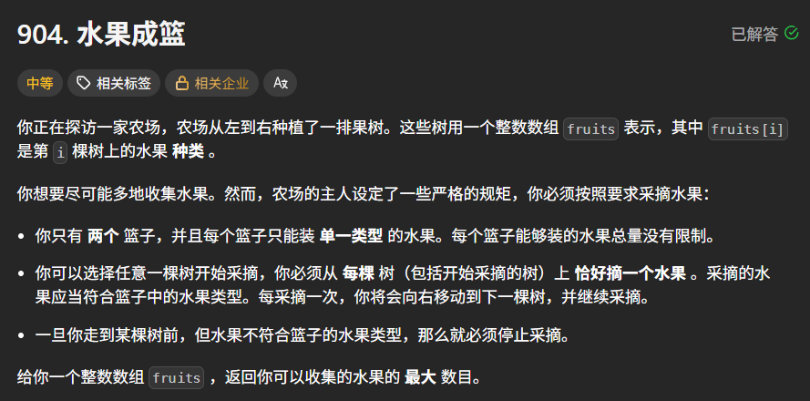 你正在探访一家农场，农场从左到右种植了一排果树。这些树用一个整数数组  表示，其中  是第  棵树上的水果种类。
你想要尽可能多地收集水果。然而，农场的主人设定了一些严格的规矩：
你只有 **两个** 篮子，并且每个篮子只能装 **单一类型** 的水果。每个篮子能够装的水果数量没有限制。
你可以选择任意一棵树开始采摘，你必须从 **每棵树（包括开始采摘的树）上恰好摘一个水果** 。采摘的水果应当符合篮子中的水果类型。每采摘一次，你将会向右移动到下一棵树，并继续采摘。
一旦你走到某棵树前，但这棵树的水果类型无法放入你的篮子中，你就必须停止采摘。
给你一个整数数组  ，返回你可以收集的水果的 **最大数目** 。
