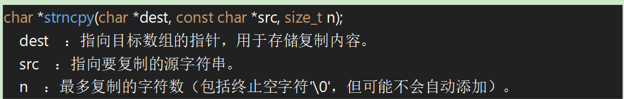char *strncpy(char *dest, const char *src, size_t n);
​dest​：指向目标数组的指针，用于存储复制内容。
​src​：指向要复制的源字符串。
​n​：最多复制的字符数（包括终止空字符'\0'，但可能不会自动添加）。

