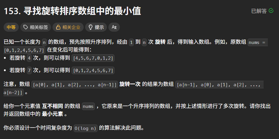 已知一个长度为 n 的数组，预先按照升序排列，经由 1 到 n 次 旋转 后，得到输入数组。例如，原数组 nums = [0,1,2,4,5,6,7] 在变化后可能得到：
若旋转 4 次，则可以得到 [4,5,6,7,0,1,2]
若旋转 7 次，则可以得到 [0,1,2,4,5,6,7]
注意，数组 [a[0], a[1], a[2], ..., a[n-1]] 旋转一次 的结果为数组 [a[n-1], a[0], a[1], a[2], ..., a[n-2]] 。
给你一个元素值 互不相同 的数组 nums ，它原来是一个升序排列的数组，并按上述情形进行了多次旋转。请你找出并返回数组中的 最小元素 。
你必须设计一个时间复杂度为 O(log n) 的算法解决此问题。