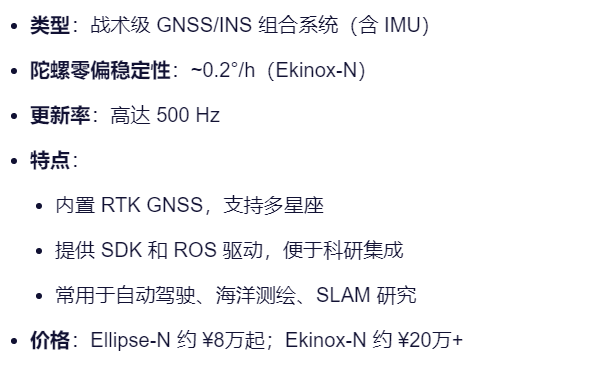 类型：战术级 GNSS/INS 组合系统（含 IMU）
陀螺零偏稳定性：~0.2°/h（Ekinox-N）
更新率：高达 500 Hz
特点：
内置 RTK GNSS，支持多星座
提供 SDK 和 ROS 驱动，便于科研集成
常用于自动驾驶、海洋测绘、SLAM 研究
价格：Ellipse-N 约 ¥8万起；Ekinox-N 约 ¥20万+