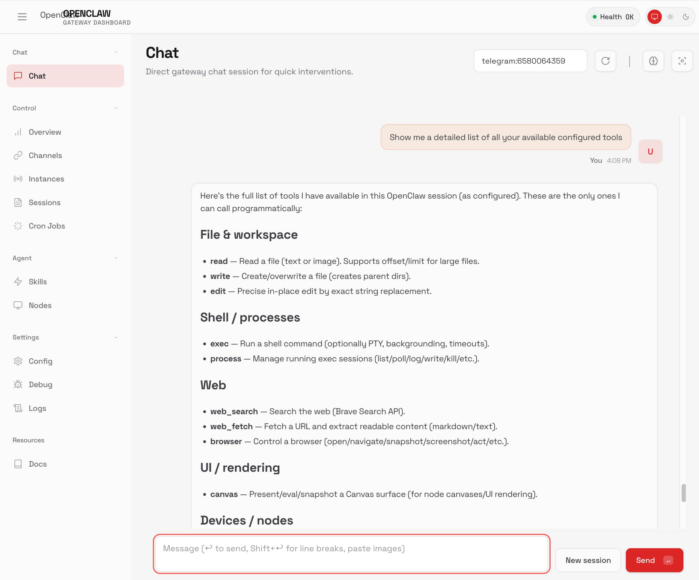 OpenClaw Gateway Dashboard Web界面的截图。标题显示"OPENCLAW GATEWAY DASHBOARD"并带有绿色"Health OK"指示器。左侧导航栏包含导航部分:聊天(聊天突出显示)、控制(概览、通道、实例、会话、Cron作业)、代理(技能、节点)、设置(配置、调试、日志)和资源(文档)。主要内容区域显示"聊天"并带有副标题"用于快速干预的网关直接聊天会话。"和"telegram:6580064359"标识符。一条用户消息在下午4:08读取"显示你所有可用的配置工具的详细列表"。助手响应说:"这是我在此OpenClaw会话中可用的工具完整列表(按配置)。这些只是我可以通过编程方式调用的工具:"后跟分类工具:"文件和workspace"(read — 读取文件(文本或图像)。支持大文件的偏移量/限制;write — 创建/覆盖文件(创建父目录);edit — 通过精确字符串替换进行精确的就地编辑),"Shell /进程"(exec — 运行shell命令(可选PTY、后台、超时);process — 管理运行的exec会话(列表/轮询/日志/写入/终止等)),"Web"(web_search — 搜索Web(Brave Search API);web_fetch — 获取URL并提取可读内容(markdown/文本);browser — 控制浏览器(打开/导航/快照/屏幕截图/操作等)),"UI / 渲染"(canvas — 展示/评估/快照Canvas表面(用于node画布/UI渲染)),和"设备 / 节点"(cut off)。底部显示带有占位符"消息(↵发送,Shift+↵换行,粘贴图像)"和"新会话"和珊瑚"发送"按钮的消息输入